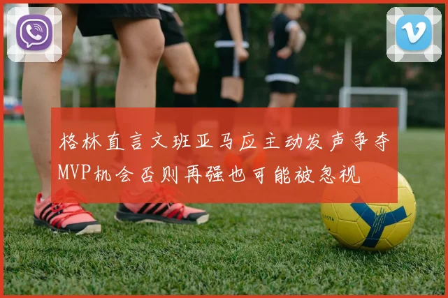 格林直言文班亚马应主动发声争夺MVP机会否则再强也可能被忽视