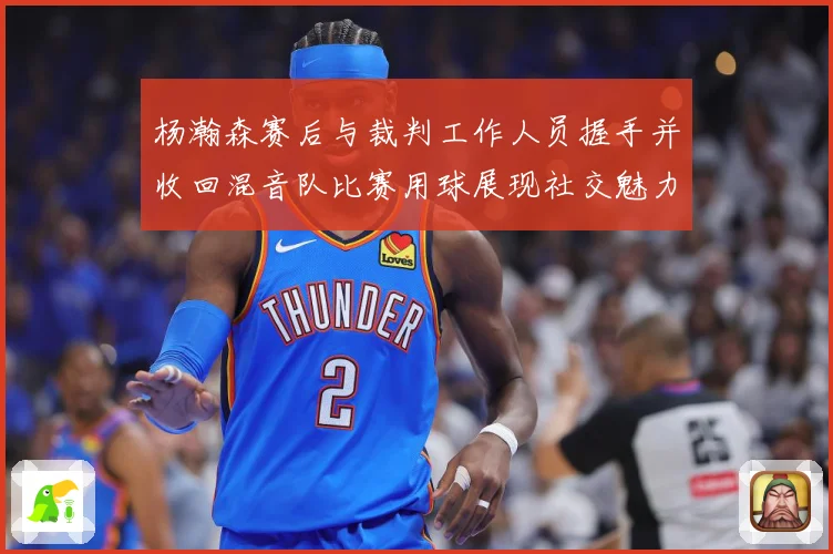 杨瀚森赛后与裁判工作人员握手并收回混音队比赛用球展现社交魅力