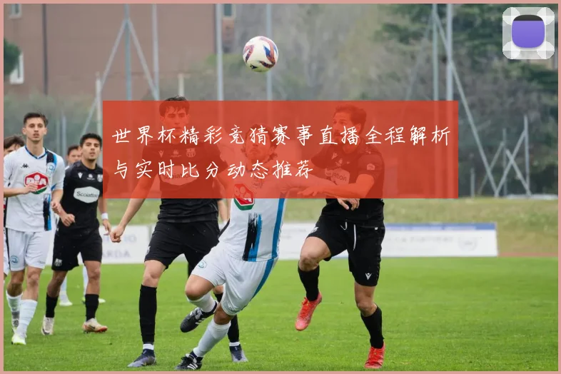 世界杯精彩竞猜赛事直播全程解析与实时比分动态推荐