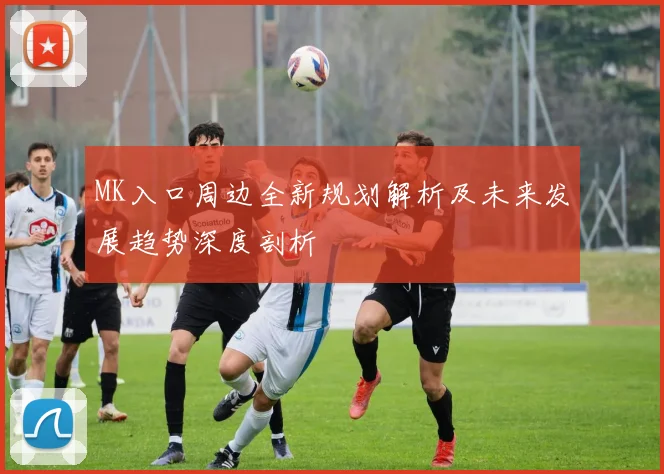 MK入口周边全新规划解析及未来发展趋势深度剖析