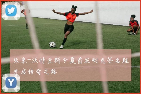 朱朱-沃特金斯今夏首发耐克签名鞋开启传奇之路