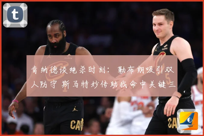 肯纳德谈绝杀时刻：勒布朗吸引双人防守 斯马特妙传助我命中关键三分
