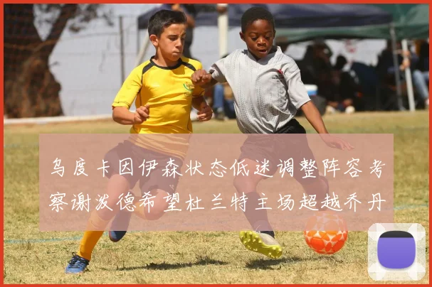 乌度卡因伊森状态低迷调整阵容考察谢泼德希望杜兰特主场超越乔丹