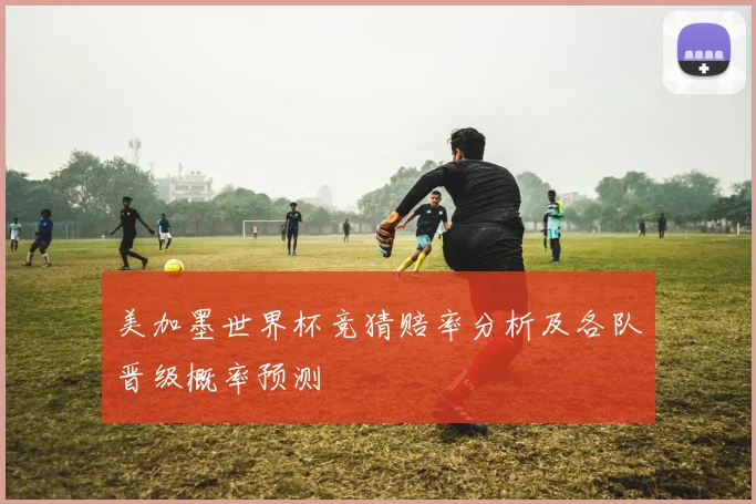 美加墨世界杯竞猜赔率分析及各队晋级概率预测