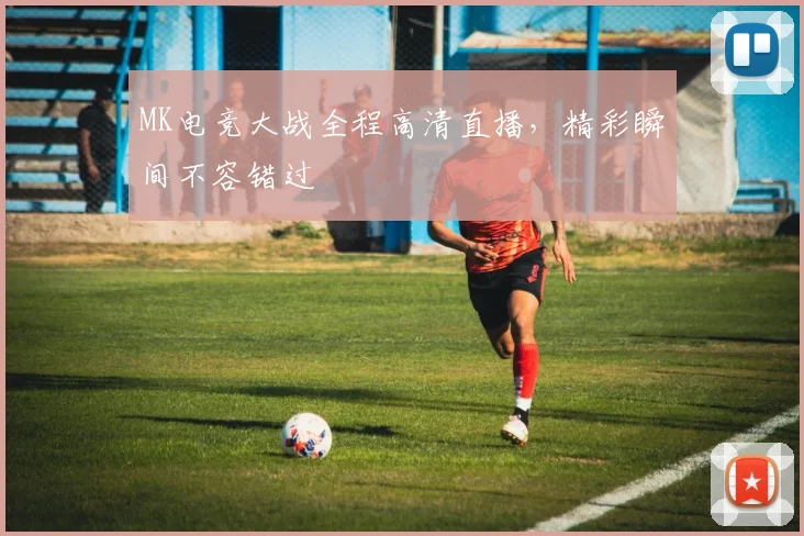 MK电竞大战全程高清直播，精彩瞬间不容错过