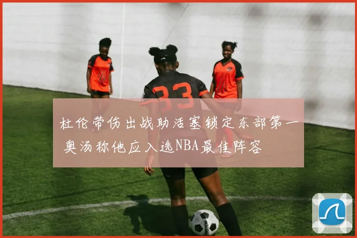 杜伦带伤出战助活塞锁定东部第一 奥汤称他应入选NBA最佳阵容