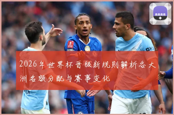 2026年世界杯晋级新规则解析各大洲名额分配与赛事变化