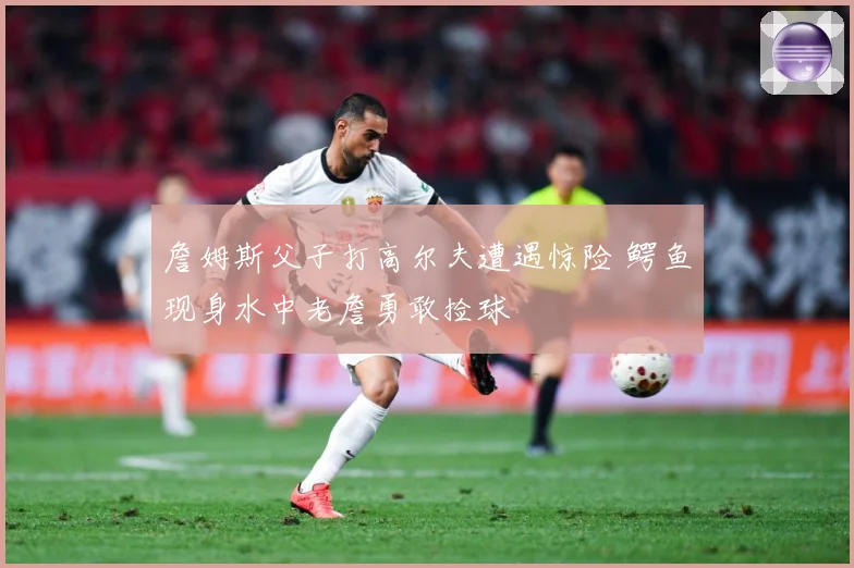 詹姆斯父子打高尔夫遭遇惊险 鳄鱼现身水中老詹勇敢捡球