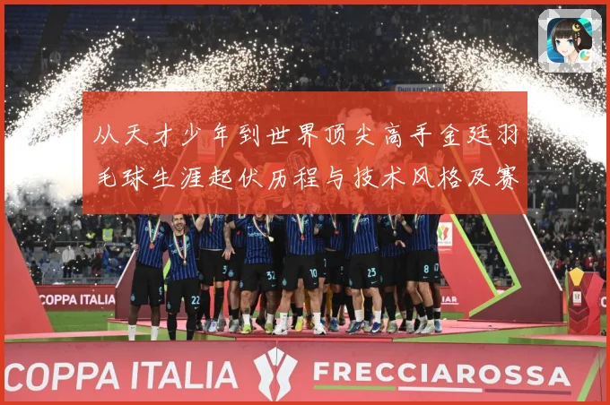 从天才少年到世界顶尖高手金廷羽毛球生涯起伏历程与技术风格及赛场经解析