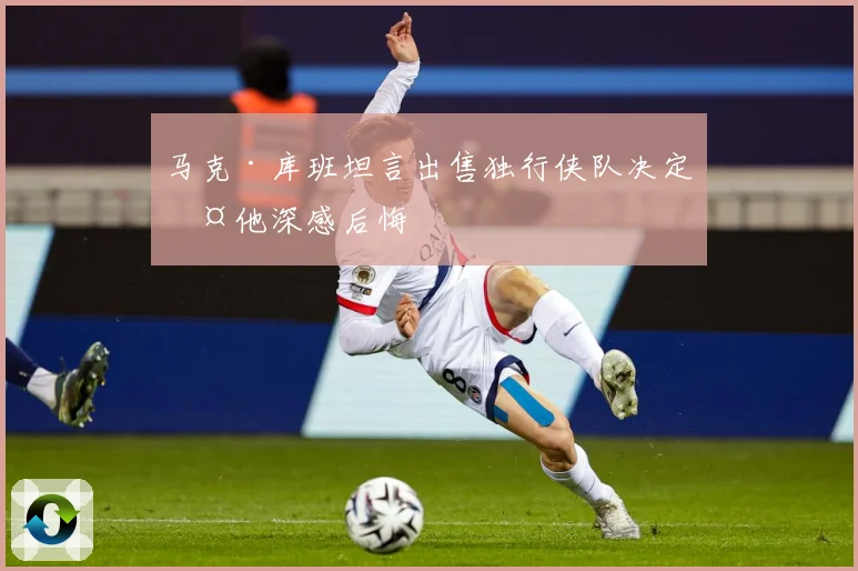 马克·库班坦言出售独行侠队决定令他深感后悔