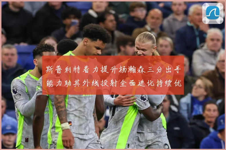 斯普利特着力提升杨瀚森三分出手能力助其外线投射全面进化持续优赛场复盘