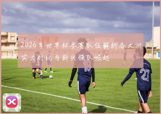 2026年世界杯参赛队伍解析各大洲实力对比与新兴强队崛起